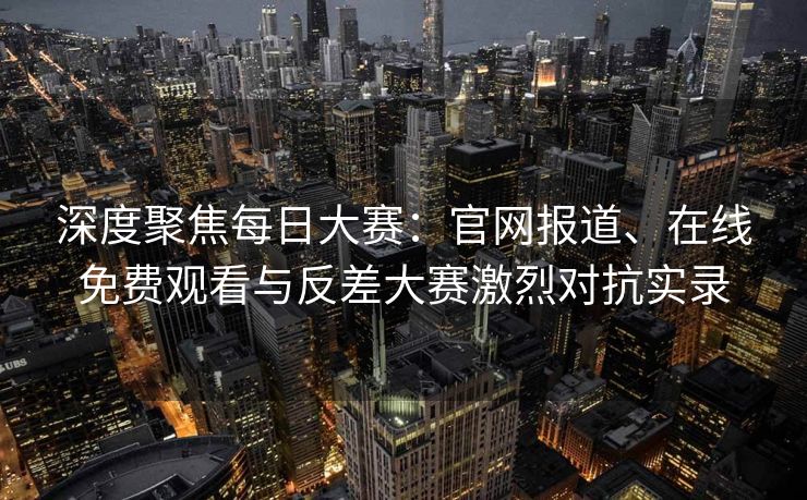 深度聚焦每日大赛：官网报道、在线免费观看与反差大赛激烈对抗实录