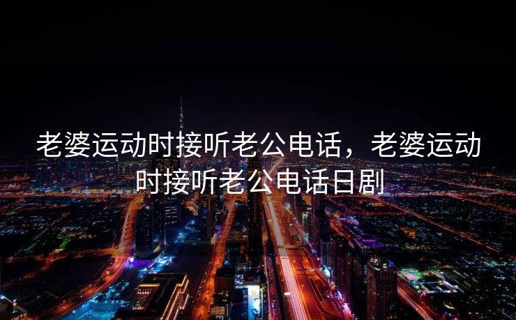 老婆运动时接听老公电话，老婆运动时接听老公电话日剧