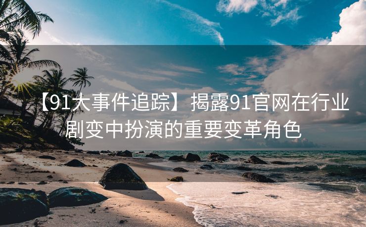 【91大事件追踪】揭露91官网在行业剧变中扮演的重要变革角色
