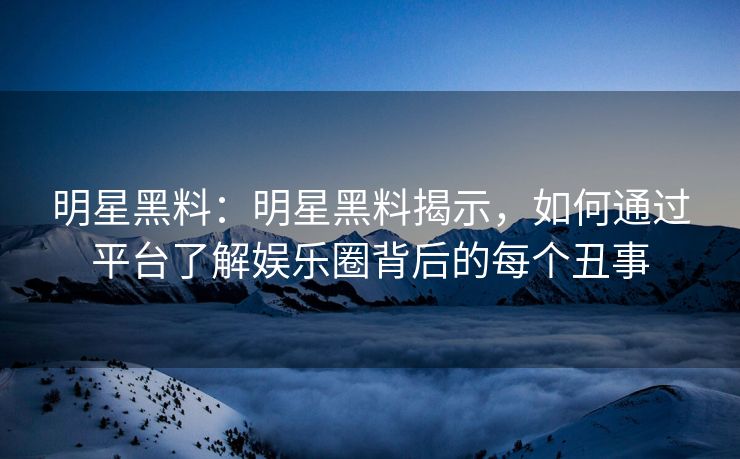 明星黑料：明星黑料揭示，如何通过平台了解娱乐圈背后的每个丑事