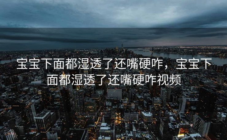 宝宝下面都湿透了还嘴硬咋，宝宝下面都湿透了还嘴硬咋视频