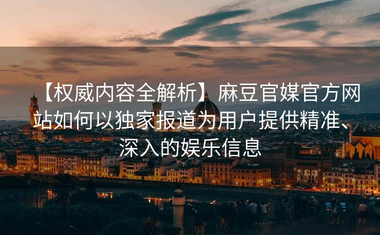 【权威内容全解析】麻豆官媒官方网站如何以独家报道为用户提供精准、深入的娱乐信息