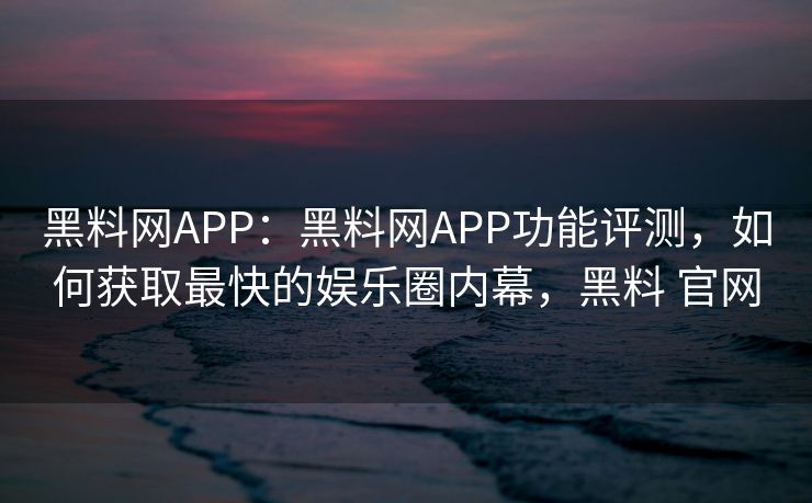 黑料网APP：黑料网APP功能评测，如何获取最快的娱乐圈内幕，黑料 官网