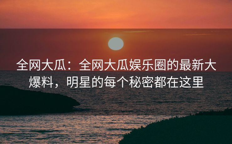 全网大瓜：全网大瓜娱乐圈的最新大爆料，明星的每个秘密都在这里