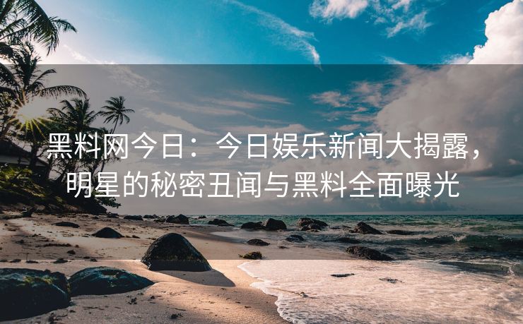 黑料网今日：今日娱乐新闻大揭露，明星的秘密丑闻与黑料全面曝光