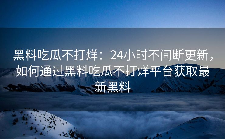 黑料吃瓜不打烊：24小时不间断更新，如何通过黑料吃瓜不打烊平台获取最新黑料