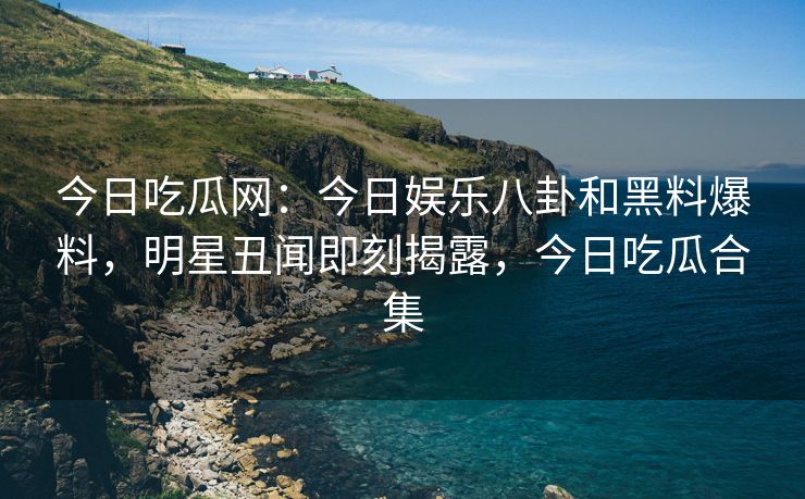 今日吃瓜网：今日娱乐八卦和黑料爆料，明星丑闻即刻揭露，今日吃瓜合集