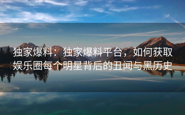 独家爆料：独家爆料平台，如何获取娱乐圈每个明星背后的丑闻与黑历史
