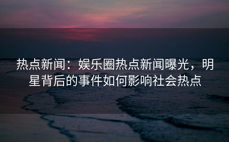 热点新闻：娱乐圈热点新闻曝光，明星背后的事件如何影响社会热点