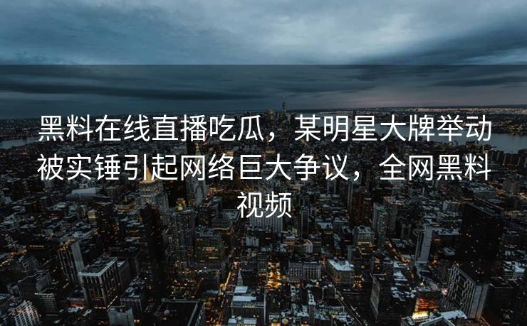 黑料在线直播吃瓜，某明星大牌举动被实锤引起网络巨大争议，全网黑料视频