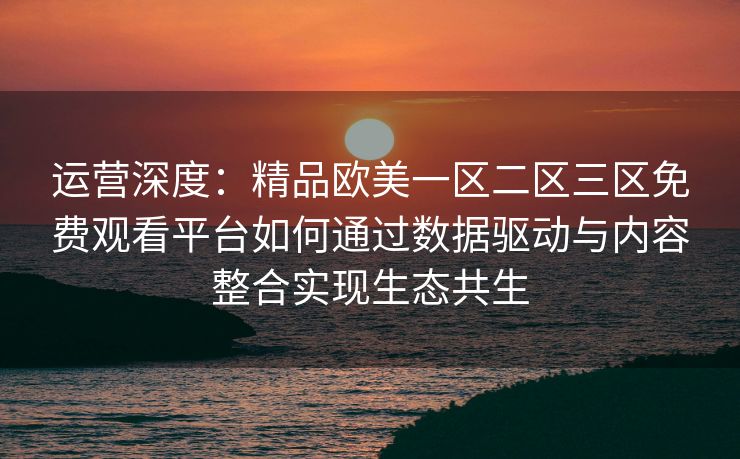 运营深度：精品欧美一区二区三区免费观看平台如何通过数据驱动与内容整合实现生态共生