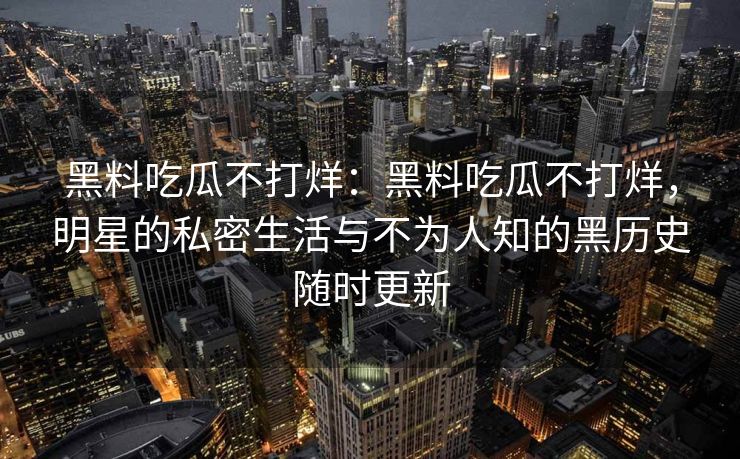 黑料吃瓜不打烊：黑料吃瓜不打烊，明星的私密生活与不为人知的黑历史随时更新