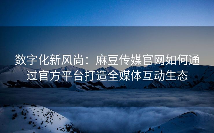 数字化新风尚：麻豆传媒官网如何通过官方平台打造全媒体互动生态