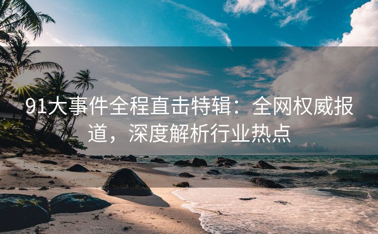 91大事件全程直击特辑：全网权威报道，深度解析行业热点