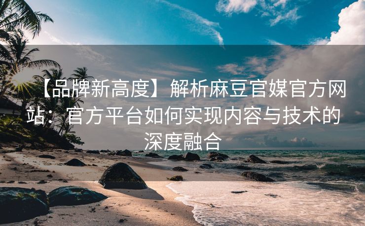 【品牌新高度】解析麻豆官媒官方网站：官方平台如何实现内容与技术的深度融合