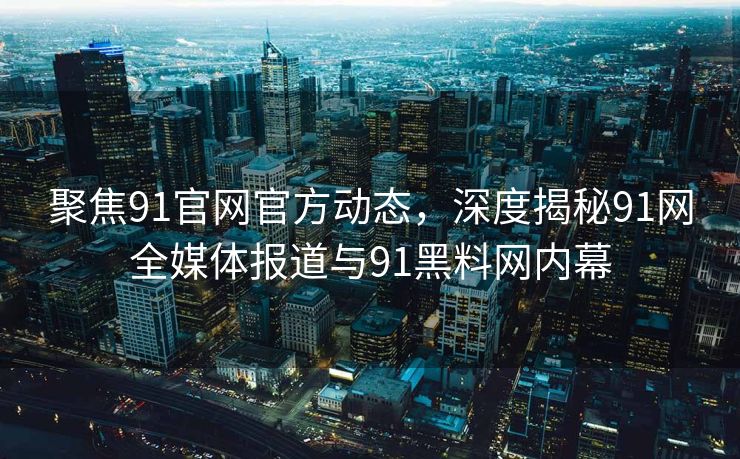 聚焦91官网官方动态，深度揭秘91网全媒体报道与91黑料网内幕