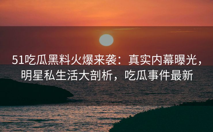 51吃瓜黑料火爆来袭：真实内幕曝光，明星私生活大剖析，吃瓜事件最新