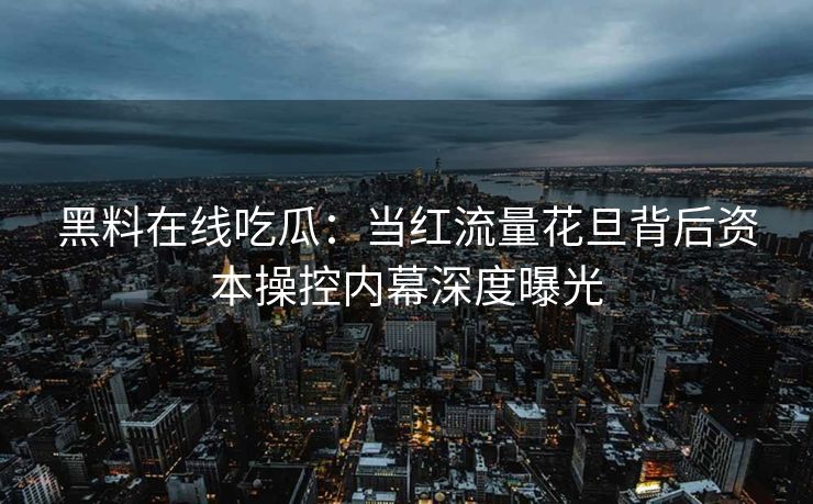 黑料在线吃瓜：当红流量花旦背后资本操控内幕深度曝光