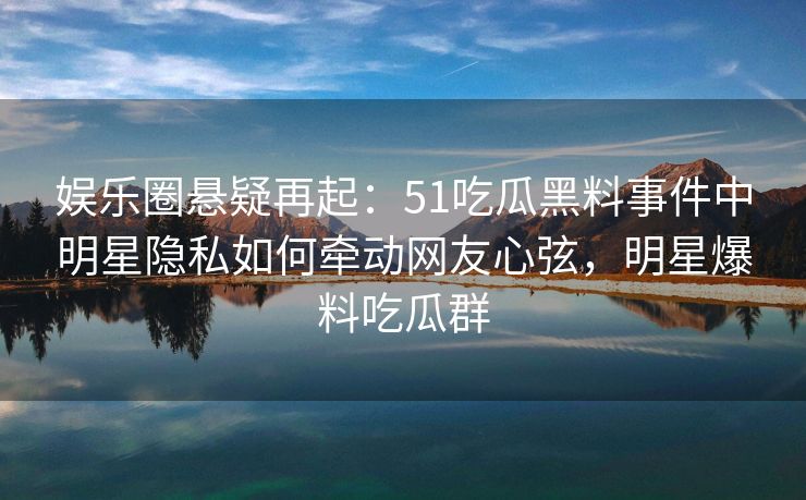 娱乐圈悬疑再起：51吃瓜黑料事件中明星隐私如何牵动网友心弦，明星爆料吃瓜群