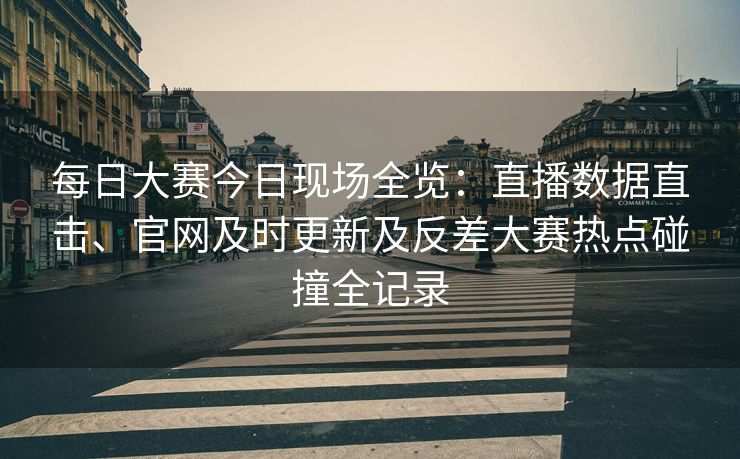 每日大赛今日现场全览：直播数据直击、官网及时更新及反差大赛热点碰撞全记录
