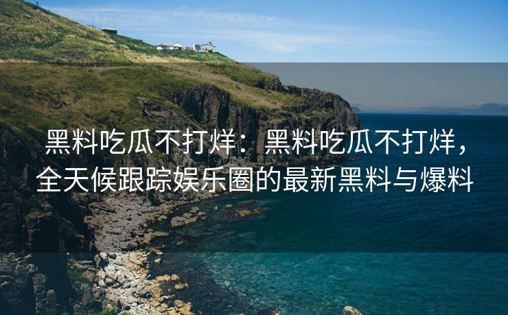 黑料吃瓜不打烊：黑料吃瓜不打烊，全天候跟踪娱乐圈的最新黑料与爆料