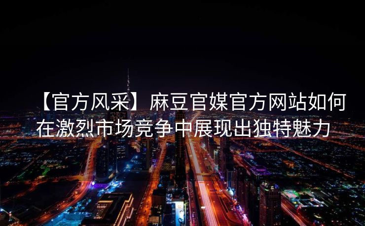 【官方风采】麻豆官媒官方网站如何在激烈市场竞争中展现出独特魅力