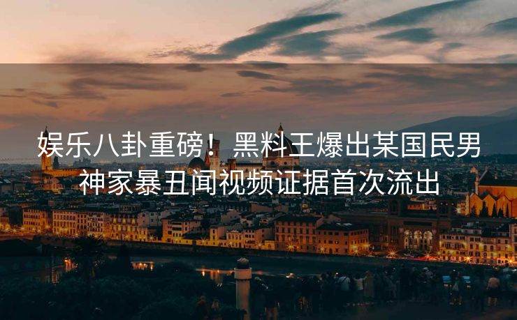 娱乐八卦重磅！黑料王爆出某国民男神家暴丑闻视频证据首次流出