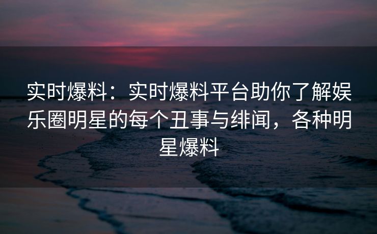 实时爆料：实时爆料平台助你了解娱乐圈明星的每个丑事与绯闻，各种明星爆料