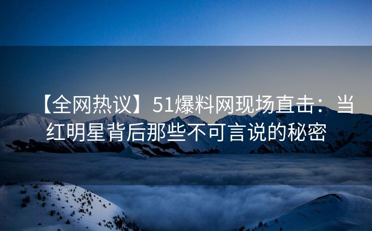 【全网热议】51爆料网现场直击：当红明星背后那些不可言说的秘密