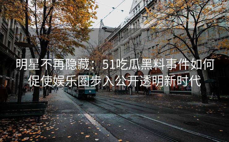 明星不再隐藏：51吃瓜黑料事件如何促使娱乐圈步入公开透明新时代
