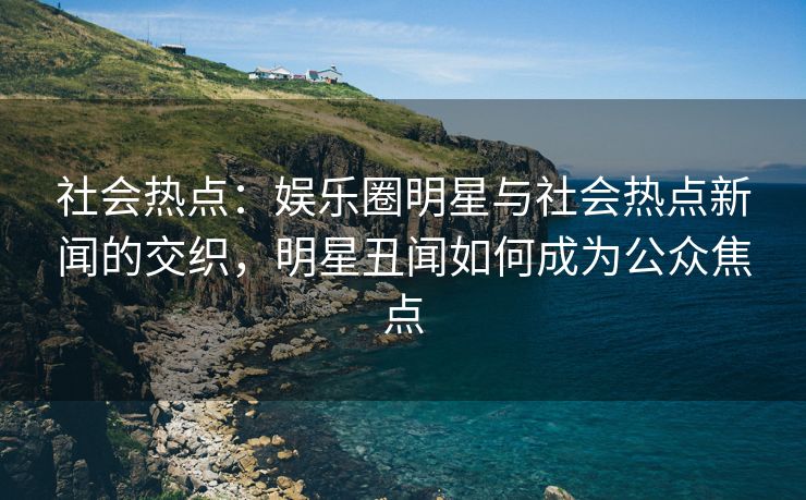 社会热点：娱乐圈明星与社会热点新闻的交织，明星丑闻如何成为公众焦点