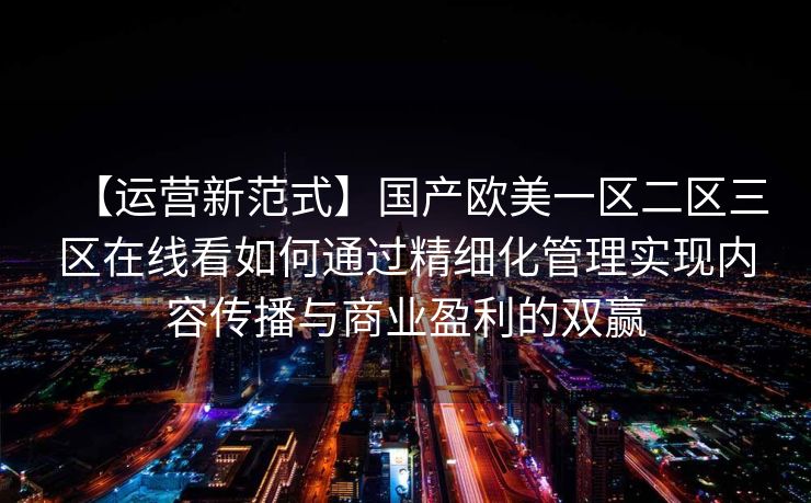 【运营新范式】国产欧美一区二区三区在线看如何通过精细化管理实现内容传播与商业盈利的双赢