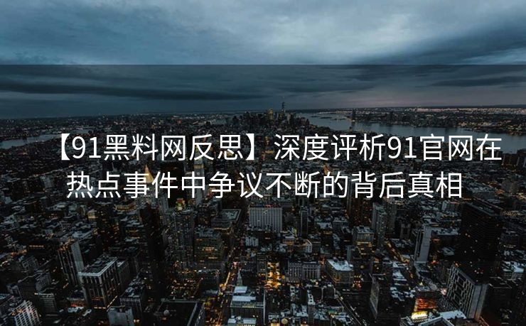 【91黑料网反思】深度评析91官网在热点事件中争议不断的背后真相