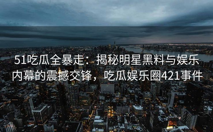 51吃瓜全暴走：揭秘明星黑料与娱乐内幕的震撼交锋，吃瓜娱乐圈421事件