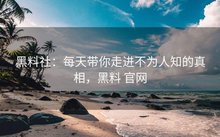 黑料社：每天带你走进不为人知的真相，黑料 官网