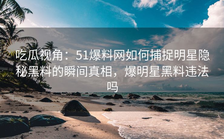 吃瓜视角：51爆料网如何捕捉明星隐秘黑料的瞬间真相，爆明星黑料违法吗
