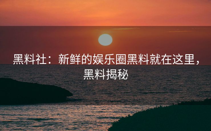 黑料社：新鲜的娱乐圈黑料就在这里，黑料揭秘