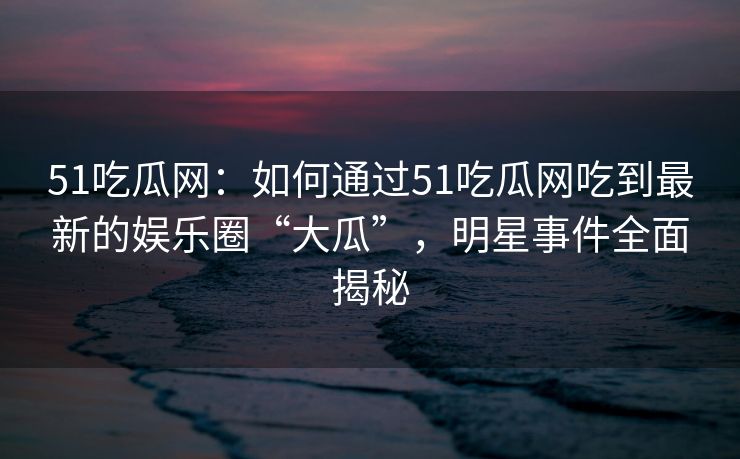 51吃瓜网：如何通过51吃瓜网吃到最新的娱乐圈“大瓜”，明星事件全面揭秘