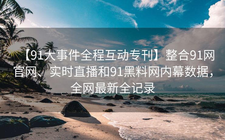 【91大事件全程互动专刊】整合91网官网、实时直播和91黑料网内幕数据，全网最新全记录