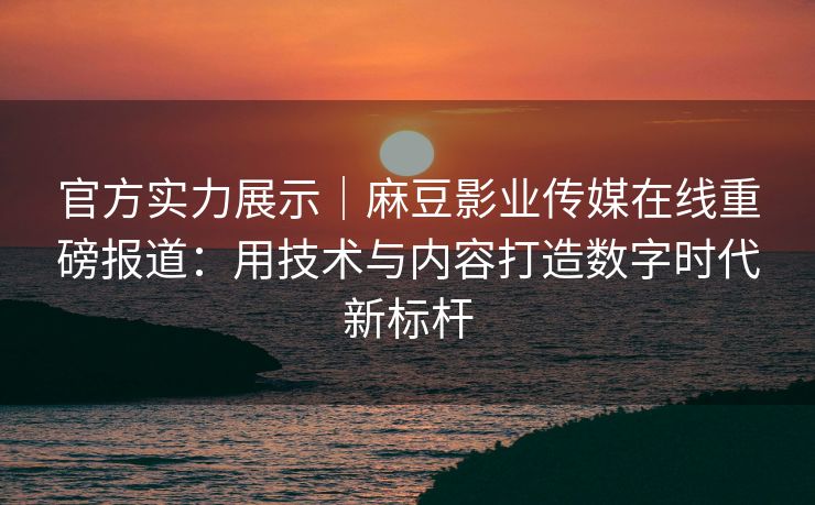 官方实力展示｜麻豆影业传媒在线重磅报道：用技术与内容打造数字时代新标杆