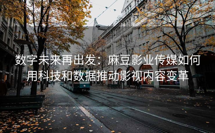 数字未来再出发：麻豆影业传媒如何用科技和数据推动影视内容变革