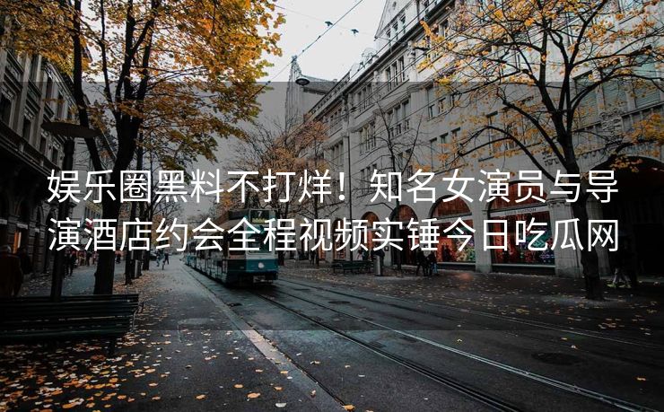 娱乐圈黑料不打烊！知名女演员与导演酒店约会全程视频实锤今日吃瓜网