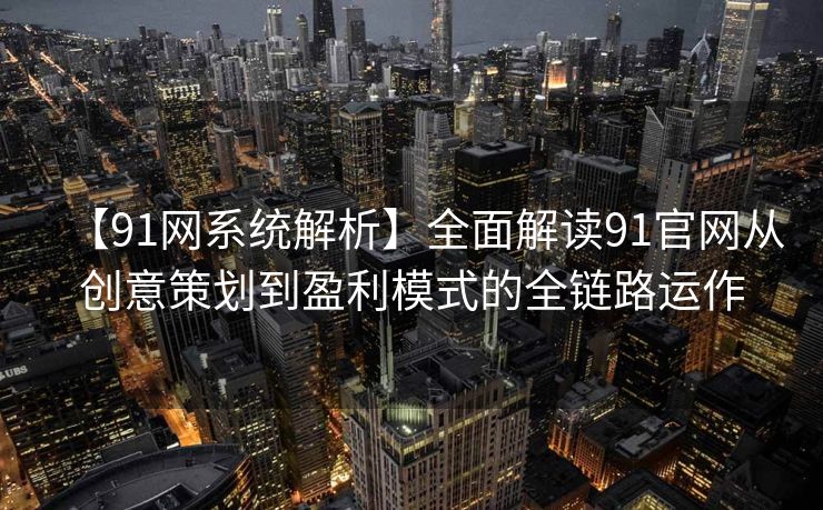 【91网系统解析】全面解读91官网从创意策划到盈利模式的全链路运作