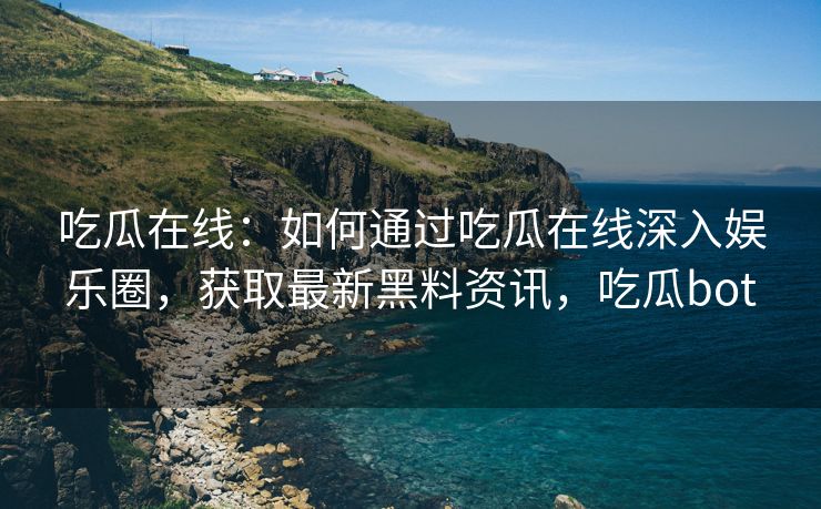 吃瓜在线：如何通过吃瓜在线深入娱乐圈，获取最新黑料资讯，吃瓜bot