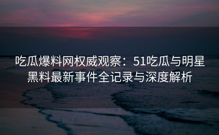 吃瓜爆料网权威观察：51吃瓜与明星黑料最新事件全记录与深度解析