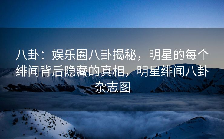八卦：娱乐圈八卦揭秘，明星的每个绯闻背后隐藏的真相，明星绯闻八卦杂志图