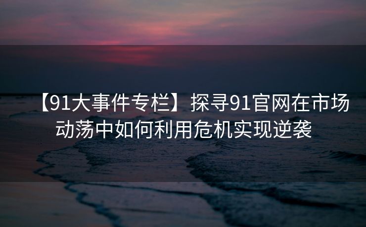 【91大事件专栏】探寻91官网在市场动荡中如何利用危机实现逆袭