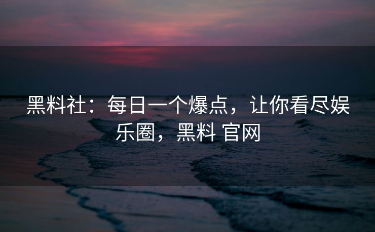 黑料社：每日一个爆点，让你看尽娱乐圈，黑料 官网