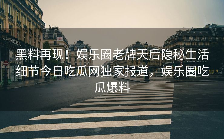 黑料再现！娱乐圈老牌天后隐秘生活细节今日吃瓜网独家报道，娱乐圈吃瓜爆料