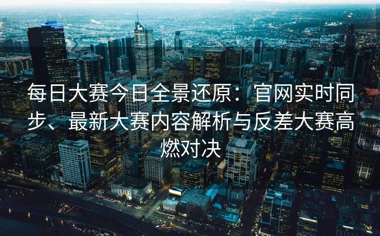 每日大赛今日全景还原：官网实时同步、最新大赛内容解析与反差大赛高燃对决
